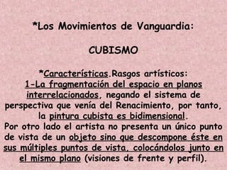 *Los Movimientos de Vanguardia:
CUBISMO
*Características.Rasgos artísticos:
1-La fragmentación del espacio en planos
interrelacionados, negando el sistema de
perspectiva que venía del Renacimiento, por tanto,
la pintura cubista es bidimensional.
Por otro lado el artista no presenta un único punto
de vista de un objeto sino que descompone éste en
sus múltiples puntos de vista, colocándolos junto en
el mismo plano (visiones de frente y perfil).
 