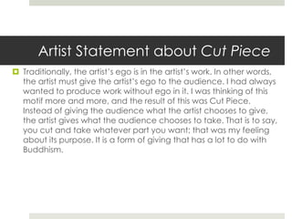 Artist Statement about Cut Piece 
 Traditionally, the artist’s ego is in the artist’s work. In other words, 
the artist must give the artist’s ego to the audience. I had always 
wanted to produce work without ego in it. I was thinking of this 
motif more and more, and the result of this was Cut Piece. 
Instead of giving the audience what the artist chooses to give, 
the artist gives what the audience chooses to take. That is to say, 
you cut and take whatever part you want; that was my feeling 
about its purpose. It is a form of giving that has a lot to do with 
Buddhism. 
 