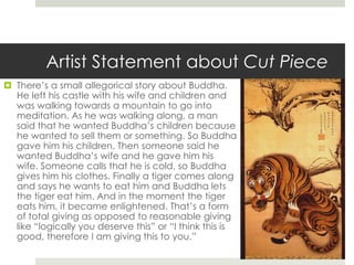 Artist Statement about Cut Piece 
 There’s a small allegorical story about Buddha. 
He left his castle with his wife and children and 
was walking towards a mountain to go into 
meditation. As he was walking along, a man 
said that he wanted Buddha’s children because 
he wanted to sell them or something. So Buddha 
gave him his children. Then someone said he 
wanted Buddha’s wife and he gave him his 
wife. Someone calls that he is cold, so Buddha 
gives him his clothes. Finally a tiger comes along 
and says he wants to eat him and Buddha lets 
the tiger eat him. And in the moment the tiger 
eats him, it became enlightened. That’s a form 
of total giving as opposed to reasonable giving 
like “logically you deserve this” or “I think this is 
good, therefore I am giving this to you.” 
 