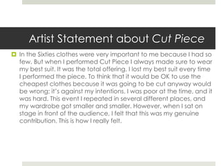 Artist Statement about Cut Piece 
 In the Sixties clothes were very important to me because I had so 
few. But when I performed Cut Piece I always made sure to wear 
my best suit. It was the total offering. I lost my best suit every time 
I performed the piece. To think that it would be OK to use the 
cheapest clothes because it was going to be cut anyway would 
be wrong; it’s against my intentions. I was poor at the time, and it 
was hard. This event I repeated in several different places, and 
my wardrobe got smaller and smaller. However, when I sat on 
stage in front of the audience, I felt that this was my genuine 
contribution. This is how I really felt. 
 