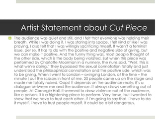 Artist Statement about Cut Piece 
 The audience was quiet and still, and I felt that everyone was holding their 
breath. While I was doing it, I was staring into space. I felt kind of like I was 
praying. I also felt that I was willingly sacrificing myself. It wasn’t a feminist 
issue, per se. It has to do with the positive and negative side of giving, but 
we can make it positive. And the funny thing was, most people thought of 
the other side, which is the body being violated. But when this piece was 
performed by Charlotte Moorman in a nunnery, the nuns said, “Well, this is 
what we’re doing.” They bypassed the sexual connotation totally and just 
understood the philosophical connotation and the positive side, which was 
to be giving. When I went to London – swinging London, at the time – the 
minute I put the scissors in front of me, 20 people came up on the stage and 
made me totally naked. Oops! It depends on the audience really; it’s a 
dialogue between me and the audience. It always draws something out of 
people. At Carnegie Hall, it seemed to draw violence out of the audience, 
like a poison. It is a frightening piece to perform. Very tense, but I wanted to 
show that we have to trust each other. If I’m going to say that, I have to do 
it myself. I have to trust people myself. It could be a bit dangerous. 
 