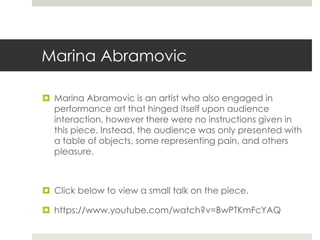 Marina Abramovic 
 Marina Abramovic is an artist who also engaged in 
performance art that hinged itself upon audience 
interaction, however there were no instructions given in 
this piece. Instead, the audience was only presented with 
a table of objects, some representing pain, and others 
pleasure. 
 Click below to view a small talk on the piece. 
 https://www.youtube.com/watch?v=BwPTKmFcYAQ 
 