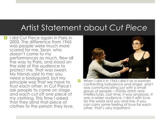 Artist Statement about Cut Piece 
 I did Cut Piece again in Paris in 
2003. The difference from 1965 
was people were much more 
scared for me. Sean, who 
doesn’t come to my 
performances as much, flew all 
the way to Paris, and stood on 
the side of the audience to 
protect me. That was sweet. 
My friends said to me: you 
need a bodyguard, but my 
principle was that we have to 
trust each other. In Cut Piece I 
ask people to come on stage 
and each cut off one piece of 
my clothing. This time I asked 
that they send that piece of 
clothes to the person they love. 
 When I did it in 1965 I did it as a woman 
confronting turbulence and anger, and I 
was communicating just with a small 
group of people – mostly artists and 
intellectuals. Last time, it was anybody. It 
was a wider audience. I did it with love 
for the world and you and me. If you 
can carry some feeling of love for each 
other, that’s very important. 
 