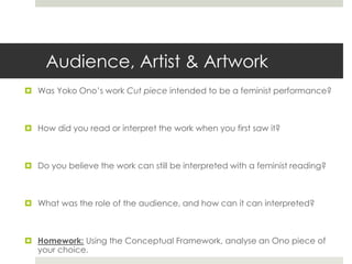Audience, Artist & Artwork 
 Was Yoko Ono’s work Cut piece intended to be a feminist performance? 
 How did you read or interpret the work when you first saw it? 
 Do you believe the work can still be interpreted with a feminist reading? 
 What was the role of the audience, and how can it can interpreted? 
 Homework: Using the Conceptual Framework, analyse an Ono piece of 
your choice. 
