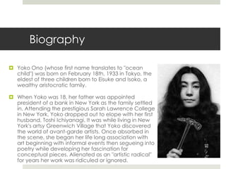 Biography 
 Yoko Ono (whose first name translates to "ocean 
child") was born on February 18th, 1933 in Tokyo, the 
eldest of three children born to Eisuke and Isoko, a 
wealthy aristocratic family. 
 When Yoko was 18, her father was appointed 
president of a bank in New York as the family settled 
in. Attending the prestigious Sarah Lawrence College 
in New York, Yoko dropped out to elope with her first 
husband, Toshi Ichiyanagi. It was while living in New 
York's artsy Greenwich Village that Yoko discovered 
the world of avant-garde artists. Once absorbed in 
the scene, she began her life long association with 
art beginning with informal events then segueing into 
poetry while developing her fascination for 
conceptual pieces. Alienated as an "artistic radical" 
for years her work was ridiculed or ignored. 
 