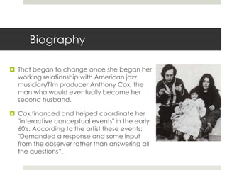 Biography 
 That began to change once she began her 
working relationship with American jazz 
musician/film producer Anthony Cox, the 
man who would eventually become her 
second husband. 
 Cox financed and helped coordinate her 
"interactive conceptual events" in the early 
60's. According to the artist these events; 
"Demanded a response and some input 
from the observer rather than answering all 
the questions”. 
 