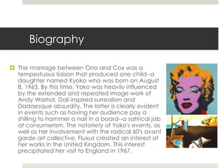 Biography 
 The marriage between Ono and Cox was a 
tempestuous liaison that produced one child--a 
daughter named Kyoko who was born on August 
8, 1963. By this time, Yoko was heavily influenced 
by the extended and repeated image work of 
Andy Warhol, Dali inspired surrealism and 
Dadaesque absurdity. The latter is clearly evident 
in events such as having her audience pay a 
shilling to hammer a nail in a board--a satirical jab 
at consumerism. The notoriety of Yoko's events, as 
well as her involvement with the radical 60's avant 
garde art collective, Fluxus created an interest of 
her works in the United Kingdom. This interest 
precipitated her visit to England in 1967. 
 