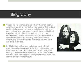 Biography 
 Yoko's life forever changed when she met Beatle 
John Lennon at an exhibit of her work at the Indica 
gallery in London. Lennon, in addition to being a 
pop culture icon, was also one of the most brilliant 
creative minds of all time, with an art school 
background. The mental stimulation between the 
two developed into a strong friendship which 
eventually blossomed into romance as well as a 
creative marriage. 
 By 1968, their affair was public as both of their 
marriages disintegrated. After the collapse of her 
marriage to Cox, he "kidnapped" their daughter 
during a weekend custody visit. To this day, Yoko 
has not seen her long lost daughter Kyoko nor is she 
aware of her whereabouts. 
 