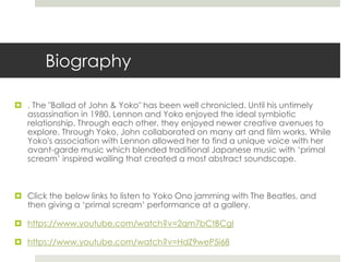 Biography 
 . The "Ballad of John & Yoko" has been well chronicled. Until his untimely 
assassination in 1980, Lennon and Yoko enjoyed the ideal symbiotic 
relationship. Through each other, they enjoyed newer creative avenues to 
explore. Through Yoko, John collaborated on many art and film works. While 
Yoko's association with Lennon allowed her to find a unique voice with her 
avant-garde music which blended traditional Japanese music with ‘primal 
scream’ inspired wailing that created a most abstract soundscape. 
 Click the below links to listen to Yoko Ono jamming with The Beatles, and 
then giving a ‘primal scream’ performance at a gallery. 
 https://www.youtube.com/watch?v=2qm7bCtBCgI 
 https://www.youtube.com/watch?v=HdZ9weP5i68 
 