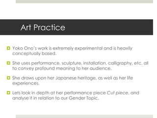 Art Practice 
 Yoko Ono’s work is extremely experimental and is heavily 
conceptually based. 
 She uses performance, sculpture, installation, calligraphy, etc. all 
to convey profound meaning to her audience. 
 She draws upon her Japanese heritage, as well as her life 
experiences. 
 Lets look in depth at her performance piece Cut piece, and 
analyse it in relation to our Gender Topic. 
 