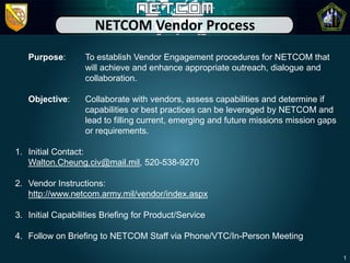 NETCOM Vendor Process
   Purpose:        To establish Vendor Engagement procedures for NETCOM that
                   will achieve and enhance appropriate outreach, dialogue and
                   collaboration.

   Objective:      Collaborate with vendors, assess capabilities and determine if
                   capabilities or best practices can be leveraged by NETCOM and
                   lead to filling current, emerging and future missions mission gaps
                   or requirements.

1. Initial Contact:
   Walton.Cheung.civ@mail.mil, 520-538-9270

2. Vendor Instructions:
   http://www.netcom.army.mil/vendor/index.aspx

3. Initial Capabilities Briefing for Product/Service

4. Follow on Briefing to NETCOM Staff via Phone/VTC/In-Person Meeting

                                                                                        1
 