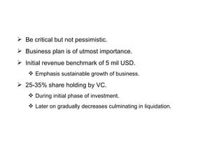 Be critical but not pessimistic. Business plan is of utmost importance. Initial revenue benchmark of 5 mil USD. Emphasis sustainable growth of business. 25-35% share holding by VC. During initial phase of investment. Later on gradually decreases culminating in liquidation. 