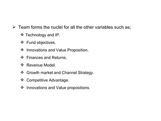 Team forms the nuclei for all the other variables such as; Technology and IP. Fund objectives. Innovations and Value Proposition. Finances and Returns. Revenue Model. Growth market and Channel Strategy. Competitive Advantage. Innovations and Value propositions. 