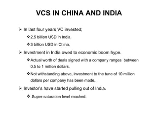VCS IN CHINA AND INDIA In last four years VC invested; 2.5 billion USD in India. 3 billion USD in China. Investment in India owed to economic boom hype. Actual worth of deals signed with a company ranges  between 0.5 to 1 million dollars. Not withstanding above, investment to the tune of 10 million dollars per company has been made.  Investor’s have started pulling out of India. Super-saturation level reached. 