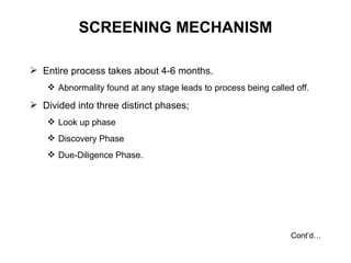 SCREENING MECHANISM Entire process takes about 4-6 months. Abnormality found at any stage leads to process being called off. Divided into three distinct phases; Look up phase Discovery Phase Due-Diligence Phase. Cont’d… 