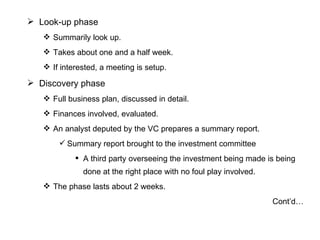 Look-up phase Summarily look up.  Takes about one and a half week. If interested, a meeting is setup. Discovery phase Full business plan, discussed in detail. Finances involved, evaluated. An analyst deputed by the VC prepares a summary report. Summary report brought to the investment committee A third party overseeing the investment being made is being done at the right place with no foul play involved. The phase lasts about 2 weeks. Cont’d… 