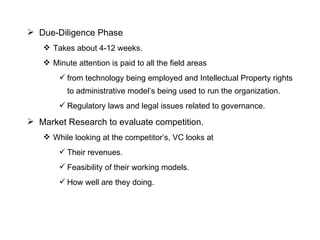 Due-Diligence Phase Takes about 4-12 weeks. Minute attention is paid to all the field areas from technology being employed and Intellectual Property rights to administrative model’s being used to run the organization.  Regulatory laws and legal issues related to governance. Market Research to evaluate competition. While looking at the competitor’s, VC looks at  Their revenues. Feasibility of their working models. How well are they doing. 