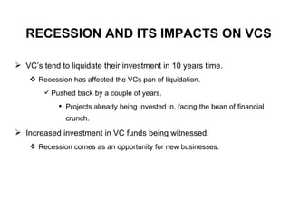 RECESSION AND ITS IMPACTS ON VCS VC’s tend to liquidate their investment in 10 years time. Recession has affected the VCs pan of liquidation. Pushed back by a couple of years. Projects already being invested in, facing the bean of financial crunch. Increased investment in VC funds being witnessed. Recession comes as an opportunity for new businesses. 