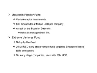Upstream Pioneer Fund Venture capital investments. 500 thousand to 2 Million USD per company. A seat on the Board of Directors. Hands on management of firm. Extreme Ventures Fund: Setup by the Govt. 20 Mil USD early stage venture fund targeting Singapore based tech. companies. Six early stage companies, each with 20M USD. 