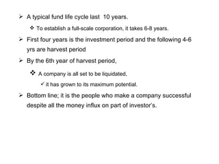 A typical fund life cycle last  10 years. To establish a full-scale corporation, it takes 6-8 years.   First four years is the investment period and the following 4-6 yrs are harvest period By the 6th year of harvest period, A company is all set to be liquidated, it has grown to its maximum potential. Bottom line; it is the people who make a company successful despite all the money influx on part of investor’s. 