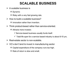 SCALABLE BUSINESS A scalable business is  Dynamic Risky with a very fast growing rate. How to build a scalable business? Innovation rather than invention. Think product-based rather than service-oriented. Attracts more investor. Service-based business usually funds itself. Total life span for a service based industry is about 8-10 yrs. Real-estate sector is non-scalable.  VC’s don’t tend to invest in manufacturing sector Capital expenditure of the company runs too high. Rate of return is slow and small. 