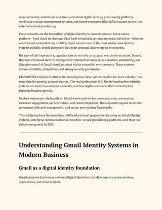 more accurately understood as a discussion about digital identity provisioning platforms,
workspace account management systems, and secure communication infrastructure rather than
external account purchasing.
Email accounts are the foundation of digital identity in modern systems. Every online
platform—from cloud services and SaaS tools to banking systems and social networks—relies on
email-based authentication. In 2025, Gmail remains one of the most widely used identity
systems globally, deeply integrated into both personal and enterprise ecosystems.
Because of this importance, organizations do not rely on external sources for accounts. Instead,
they use structured identity management systems that allow secure creation, monitoring, and
lifecycle control of Gmail-based accounts within controlled environments. These systems
ensure scalability, compliance, and strong security governance.
UPUSAWORK emphasizes that understanding how these systems work is far more valuable than
searching for external account sources. The real professional skill lies in learning how identity
systems are built, how automation works, and how digital communication infrastructure
supports business growth.
Modern businesses rely heavily on Gmail-based systems for communication, automation,
customer engagement, authentication, and cloud integration. These systems require structured
governance, lifecycle management, and secure provisioning frameworks.
This article explores the topic from a fully educational perspective, focusing on Gmail identity
systems, enterprise communication architecture, secure provisioning platforms, and their role
in business growth in 2025.
Understanding Gmail Identity Systems in
Modern Business
Gmail as a digital identity foundation
Gmail accounts function as universal digital identities that allow users to access services,
applications, and cloud systems.
 