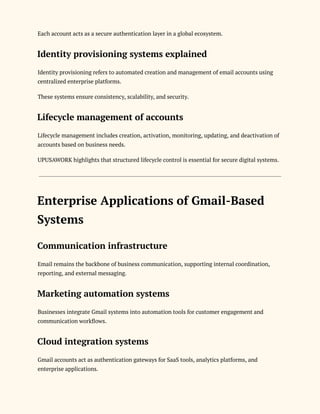 Each account acts as a secure authentication layer in a global ecosystem.
Identity provisioning systems explained
Identity provisioning refers to automated creation and management of email accounts using
centralized enterprise platforms.
These systems ensure consistency, scalability, and security.
Lifecycle management of accounts
Lifecycle management includes creation, activation, monitoring, updating, and deactivation of
accounts based on business needs.
UPUSAWORK highlights that structured lifecycle control is essential for secure digital systems.
Enterprise Applications of Gmail-Based
Systems
Communication infrastructure
Email remains the backbone of business communication, supporting internal coordination,
reporting, and external messaging.
Marketing automation systems
Businesses integrate Gmail systems into automation tools for customer engagement and
communication workflows.
Cloud integration systems
Gmail accounts act as authentication gateways for SaaS tools, analytics platforms, and
enterprise applications.
 