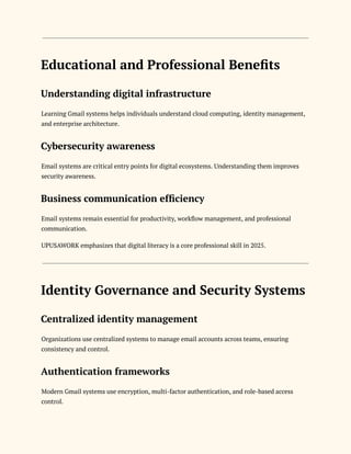 Educational and Professional Benefits
Understanding digital infrastructure
Learning Gmail systems helps individuals understand cloud computing, identity management,
and enterprise architecture.
Cybersecurity awareness
Email systems are critical entry points for digital ecosystems. Understanding them improves
security awareness.
Business communication efficiency
Email systems remain essential for productivity, workflow management, and professional
communication.
UPUSAWORK emphasizes that digital literacy is a core professional skill in 2025.
Identity Governance and Security Systems
Centralized identity management
Organizations use centralized systems to manage email accounts across teams, ensuring
consistency and control.
Authentication frameworks
Modern Gmail systems use encryption, multi-factor authentication, and role-based access
control.
 