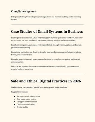 Compliance systems
Enterprises follow global data protection regulations and maintain auditing and monitoring
systems.
Case Studies of Gmail Systems in Business
In enterprise environments, Gmail systems support multiple operational workflows. Customer
service teams use structured email identities to manage inquiries and support tickets.
In software companies, automated systems send alerts for deployments, updates, and system
performance monitoring.
Educational institutions use Gmail systems for structured communication between students,
faculty, and administration.
Financial organizations rely on secure email systems for compliance reporting and internal
communication.
UPUSAWORK explains that these examples show how structured identity systems support
scalable business operations.
Safe and Ethical Digital Practices in 2026
Modern digital environments require strict identity governance standards.
Key practices include:
●​ Strong authentication systems
●​ Role-based access control
●​ Encrypted communication
●​ Continuous monitoring
●​ Regular audits
 