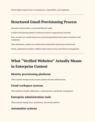 Ethical digital usage focuses on transparency, responsibility, and compliance.
Structured Gmail Provisioning Process
Enterprise systems follow a structured lifecycle model.
It begins with planning identity architecture based on organizational structure.
Next, accounts are created using secure provisioning platforms that ensure consistency and
compliance.
After deployment, systems are continuously monitored for performance and security.
Finally, optimization includes workflow improvements and account lifecycle management.
What “Verified Websites” Actually Means
in Enterprise Context
Identity provisioning platforms
These systems manage secure account creation and user authentication.
Cloud workspace systems
These platforms handle collaboration, communication, and identity management.
Enterprise administration tools
These systems manage users, permissions, and security policies.
Automation systems
 