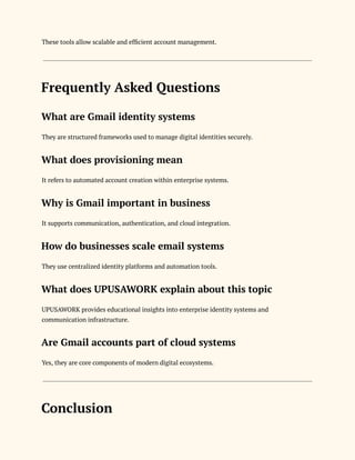 These tools allow scalable and efficient account management.
Frequently Asked Questions
What are Gmail identity systems
They are structured frameworks used to manage digital identities securely.
What does provisioning mean
It refers to automated account creation within enterprise systems.
Why is Gmail important in business
It supports communication, authentication, and cloud integration.
How do businesses scale email systems
They use centralized identity platforms and automation tools.
What does UPUSAWORK explain about this topic
UPUSAWORK provides educational insights into enterprise identity systems and
communication infrastructure.
Are Gmail accounts part of cloud systems
Yes, they are core components of modern digital ecosystems.
Conclusion
 