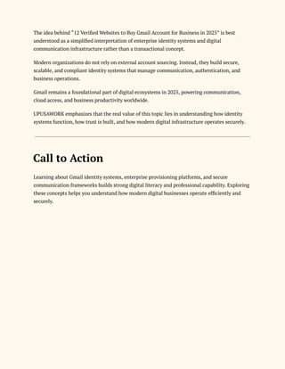 The idea behind “12 Verified Websites to Buy Gmail Account for Business in 2025” is best
understood as a simplified interpretation of enterprise identity systems and digital
communication infrastructure rather than a transactional concept.
Modern organizations do not rely on external account sourcing. Instead, they build secure,
scalable, and compliant identity systems that manage communication, authentication, and
business operations.
Gmail remains a foundational part of digital ecosystems in 2025, powering communication,
cloud access, and business productivity worldwide.
UPUSAWORK emphasizes that the real value of this topic lies in understanding how identity
systems function, how trust is built, and how modern digital infrastructure operates securely.
Call to Action
Learning about Gmail identity systems, enterprise provisioning platforms, and secure
communication frameworks builds strong digital literacy and professional capability. Exploring
these concepts helps you understand how modern digital businesses operate efficiently and
securely.
 