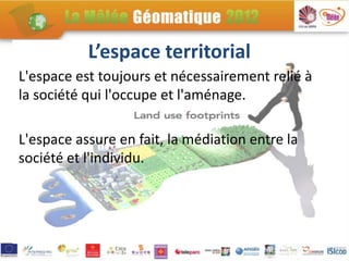 L’espace territorial
L'espace est toujours et nécessairement relié à
la société qui l'occupe et l'aménage.

L'espace assure en fait, la médiation entre la
société et l'individu.
 