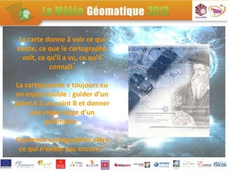 La carte donne à voir ce qui
existe, ce que le cartographe
  voit, ce qu’il a vu, ce qu’il
            connaît.

La cartographie a toujours eu
un enjeu double : guider d’un
point A à un point B et donner
    une vision large d’un
          périmètre.

Comment cartographier alors
 ce qui n’existe pas encore ?
               .
 