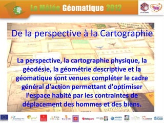 De la perspective à la Cartographie

 La perspective, la cartographie physique, la
   géodésie, la géométrie descriptive et la
 géomatique sont venues compléter le cadre
   général d'action permettant d'optimiser
    l'espace habité par les contraintes de
   déplacement des hommes et des biens.
 