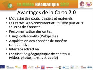 Avantages de la Carto 2.0
• Modestie des couts logiciels et matériels
• Les cartes Web combinent et utilisent plusieurs
  sources de données
• Personnalisation des cartes
• Usage collaboratifs (Wikipédia)
• Acquisitaion des données de manère
  collaborative
• Interface attractive
• Localisation géographique de contenus
  (video, photos, textes et audio)
 