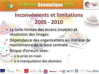 Inconvénients et limitations
           2005 - 2010
• La taille limitée des écrans (mobile) et
  résolution des images
• Dépendance des organisations en matière de
  maintenance de la base centrale
• Risque d’erreurs liées :
  – à la prise en main
  – à la manipulation des données
 