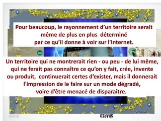 L’ère de la Socio connectiqueserait
    Pour beaucoup, le rayonnement d’un territoire
 • Aujourd’hui, ce sont près de huit personnes sur dix qui préparent
               même de plus en plus déterminé
   leurs vacances sur Internet. Et un sur trois qui reste derrière son
   écran pour acheter son séjour. à voir sur l'Internet.
             par ce qu’il donne
 • Avec l’apparition du web 2.0, Internet est devenu plus interactif : les
    citoyens commentent la qualité des prestations touristiques, les
Un territoire qui neterritoire, publient leurs photos et de lui même,
    changements sur le montrerait rien - ou peu - souvenirs de
    voyages, mettent en ligne vidéos et commentaires. Le consommateur
  qui ne ferait petit le pouvoir. ce qu’on y fait, crée, invente
    prend petit à pas connaître
ou produit, continuerait certes d’exister, mais il donnerait
 • Aujourd’hui : Internet etle mobilité. Les Smartphones, les tablettes
        l'impression de la faire sur un mode dégradé,
   et leur cortège d’applications sont particulièrement présents dans le
   société, etvoire d’être menacé de disparaître.mobilité) ne
               le phénomène du « m-citoyen » (citoyen en
    fait que débuter (Réseaux sociaux).
 