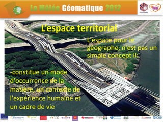 L’espace territorial
                          L'espace pour le
                          géographe, n'est pas un
                          simple concept il:

-constitue un mode
d'occurrence de la
matière, un contexte de
l'expérience humaine et
un cadre de vie
 