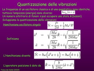 Quantizzazione delle vibrazioni Le frequenze di un oscillatore classico e di uno quantistico sono identiche, tuttavia l’ampiezza (energia) sono diverse: Un numero arbitrario di fononi  n  può occupare uno stato  k  (bosoni). Sviluppiamo la quantizzazione delle vibrazioni: Hamiltoniana oscillatore singolo Definiamo L’Hamiltoniana diventa L’operatore posizione è dato da 