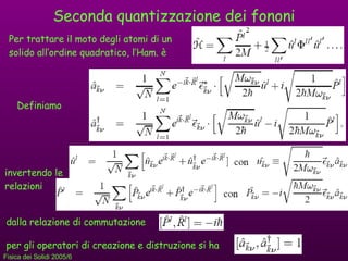 Seconda quantizzazione dei fononi Per trattare il moto degli atomi di un solido all’ordine quadratico, l’Ham. è Definiamo invertendo le relazioni dalla relazione di commutazione  per gli operatori di creazione e distruzione si ha 