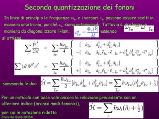 Seconda quantizzazione dei fononi In linea di principio le frequenze   k   e i versori   k   possono essere scelti in maniera arbitraria, purchè   k   siano ortonormali. Tuttavia si scelgono in maniera da diagonalizzare l’Ham.  essendo si ottiene sommando le due Per un reticolo con base vale ancora la relazione precedente con un ulteriore indice (branca modi fononici),  per cui in notazione ridotta 