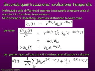 Seconda quantizzazione: evoluzione temporale Nello studio della diffusione di neutroni è necessario conoscere come gli operatori  â e û evolvono temporalmente. pertanto Nello schema di Heisenberg l’operatore distruzione si evolve come per quanto riguarda l’operatore  û si ottiene generalizzando la relazione 