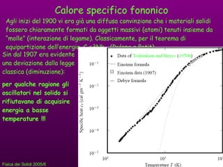Calore specifico fononico Agli inizi del 1900 vi era già una diffusa convinzione che i materiali solidi fossero chiaramente formati da oggetti massivi (atomi) tenuti insieme da “molle” (interazione di legame). Classicamente, per il teorema di equipartizione dell’energia, C V =3Nk B   (Dulong e Petit). Sin dal 1907 era evidente una deviazione dalla legge classica (diminuzione): per qualche ragione gli oscillatori nel solido si rifiutavano di acquisire energia a basse temperature !!! 
