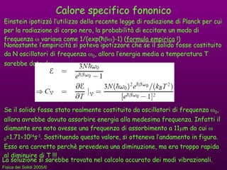 Calore specifico fononico Einstein ipotizzò l’utilizzo della recente legge di radiazione di Planck per cui per la radiazione di corpo nero, la probabilità di eccitare un modo di frequenza    variava come 1/(exp( ħ  )-1) ( formula empirica  !) Nonostante l’empiricità si poteva ipotizzare che se il solido fosse costituito da N oscillatori di frequenza   0 , allora l’energia media a temperatura T sarebbe data da: Se il solido fosse stato realmente costituito da oscillatori di frequenza   0 , allora avrebbe dovuto assorbire energia alla medesima frequenza. Infatti il diamante era noto avesse una frequenza di assorbimento a 11  m da cui   0 =1.71  10 14 s -1 . Sostituendo questo valore, si otteneva l’andamento in figura. Esso era corretto perchè prevedeva una diminuzione, ma era troppo rapida al diminuire di T !!! La soluzione si sarebbe trovata nel calcolo accurato dei modi vibrazionali. 