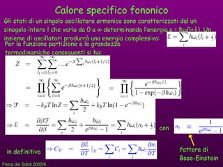 Calore specifico fononico Gli stati di un singolo oscillatore armonico sono caratterizzati dal un sinogolo intero l che varia da 0 a    determinando l’energia    =  ħ  (l+ ½ ). Un insieme di oscillatori produrrà una energia complessiva: Per la funzione partizione e le grandezze termodinamiche conseguenti si ha: con in definitiva fattore di Bose-Einstein 
