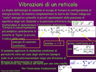 Vibrazioni di un reticolo Tuttavia è concettualmente più semplice considerarne lo svilutto di Taylor (u piccolo, l=indice dello ione) energia di coesione (costante) minimo    = 0 primo contributo     0  con Si possono applicare le medesime condizioni di periodicità viste nel caso degli elettroni (sempre onde in un reticolo):muovendosi lungo una direzione di Bravais le deformazioni si ripetono. Lo studio dell’energia di coesione si occupa di trovare la configurazione di energia minima. In maniera complementare la teoria dei fononi indaga sul “costo” energetico coinvolto in piccoli spostamenti dalla posizione di equilibrio degli ioni.  Essendo u i  la posizione arbitraria degli ioni, si tratterebbe di determinare il funzionale dell’energia In definitiva l’eq. classica del moto per uno ione risulta Per l’invarianza traslazionale 
