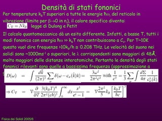 Densità di stati fononici Per temperature k B T superiori a tutte le energie  ħ  i  del reticolo in vibrazione (limite per   0 in n i ), il calore specifico diventa: legge di Dulong e Petit Il calcolo quantomeccanico dà un esito differente. Infatti, a basse T, tutti i modi fononico con energia  ħ   >> k B T non contribuiscono a C V . Per T~10K questo vuol dire frequenze >10k B /h     0.208 THz. Le velocità del suono nei solidi sono ~1000ms -1  o superiori, le    corrispondenti sono maggiori di 48 Å , molto maggiori delle distanze interatomiche. Pertanto le densità degli stati fononici rilevanti sono quelle a bassissima frequenza (approssimazione a grandi      =ck), quindi 