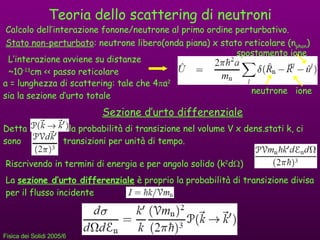 Teoria dello scattering di neutroni Calcolo dell’interazione fonone/neutrone al primo ordine perturbativo. Stato non-perturbato : neutrone libero(onda piana)  х  stato reticolare (n phon ) L’interazione avviene su distanze  ~10 -13 cm << passo reticolare a = lunghezza di scattering: tale che 4  a 2  sia la sezione d’urto totale neutrone ione spostamento ione Sezione d’urto differenziale Detta  la probabilità di transizione nel volume V x dens.stati k, ci sono  transizioni per unità di tempo. Riscrivendo in termini di energia e per angolo solido (k 2 d  ) La  sezione d’urto differenziale  è proprio la probabilità di transizione divisa per il flusso incidente 