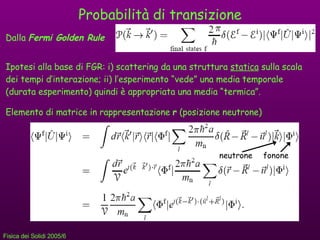 Probabilità di transizione Dalla  Fermi Golden Rule   Ipotesi alla base di FGR: i) scattering da una struttura  statica  sulla scala dei tempi d’interazione; ii) l’esperimento “vede” una media temporale (durata esperimento) quindi è appropriata una media “termica”. Elemento di matrice in rappresentazione  r  (posizione neutrone) neutrone fonone 